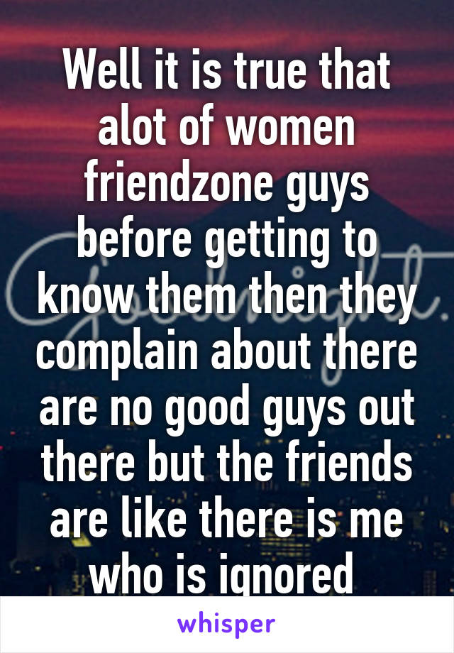 Well it is true that alot of women friendzone guys before getting to know them then they complain about there are no good guys out there but the friends are like there is me who is ignored 