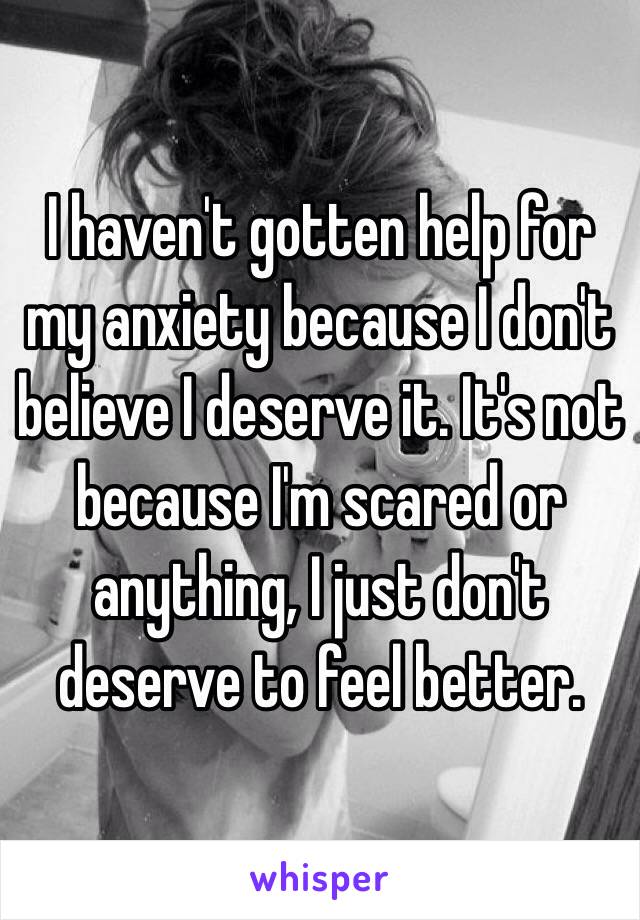 I haven't gotten help for my anxiety because I don't believe I deserve it. It's not because I'm scared or anything, I just don't deserve to feel better.