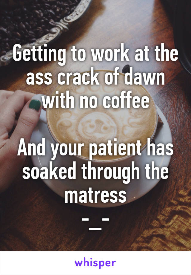 Getting to work at the ass crack of dawn with no coffee

And your patient has soaked through the matress
-_-