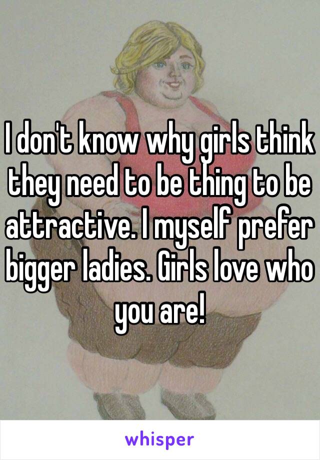 I don't know why girls think they need to be thing to be attractive. I myself prefer bigger ladies. Girls love who you are!