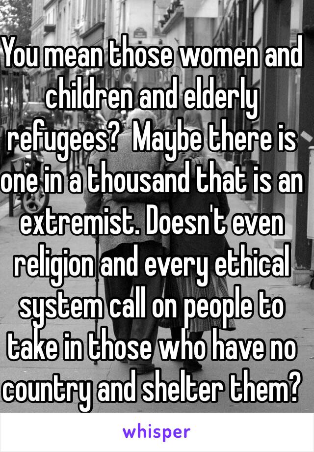 You mean those women and children and elderly refugees?  Maybe there is one in a thousand that is an extremist. Doesn't even religion and every ethical system call on people to take in those who have no country and shelter them? 