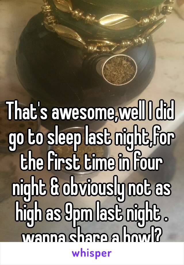 That's awesome,well I did go to sleep last night,for the first time in four night & obviously not as high as 9pm last night . wanna share a bowl?