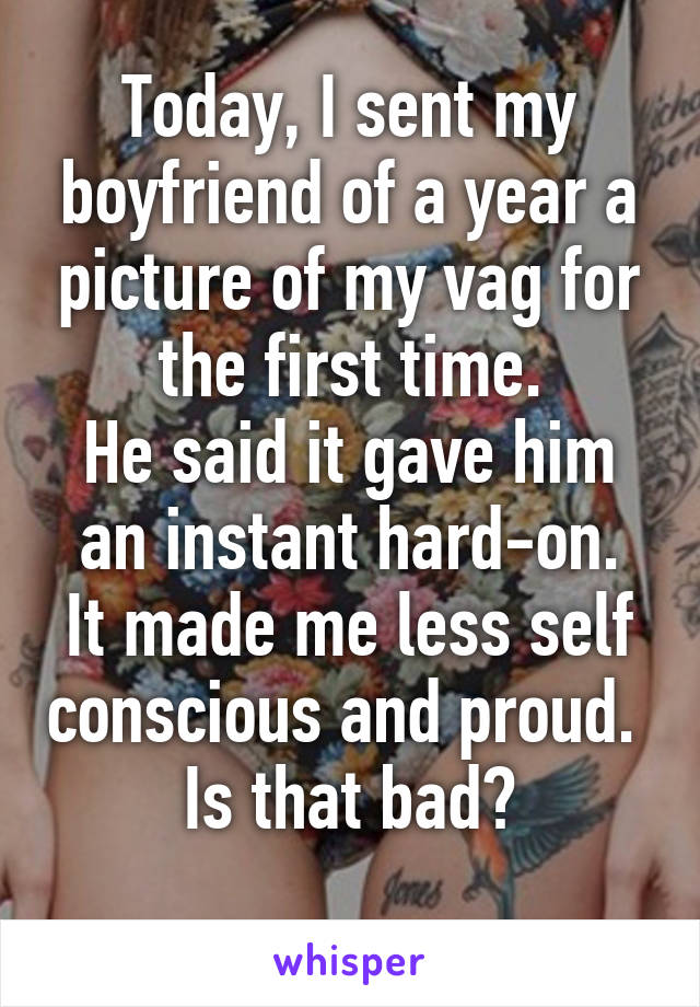 Today, I sent my boyfriend of a year a picture of my vag for the first time.
He said it gave him an instant hard-on.
It made me less self conscious and proud. 
Is that bad?
