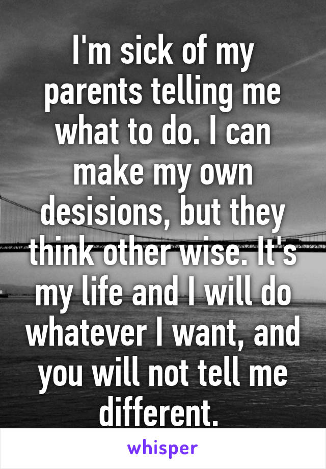 I'm sick of my parents telling me what to do. I can make my own desisions, but they think other wise. It's my life and I will do whatever I want, and you will not tell me different. 