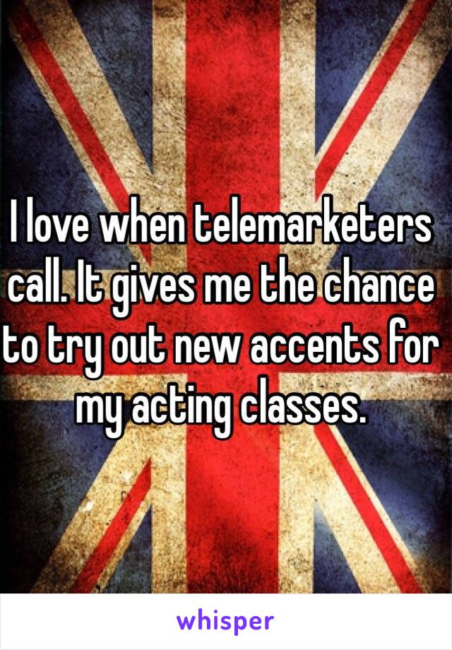 I love when telemarketers call. It gives me the chance to try out new accents for my acting classes. 