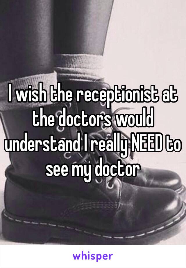 I wish the receptionist at the doctors would understand I really NEED to see my doctor