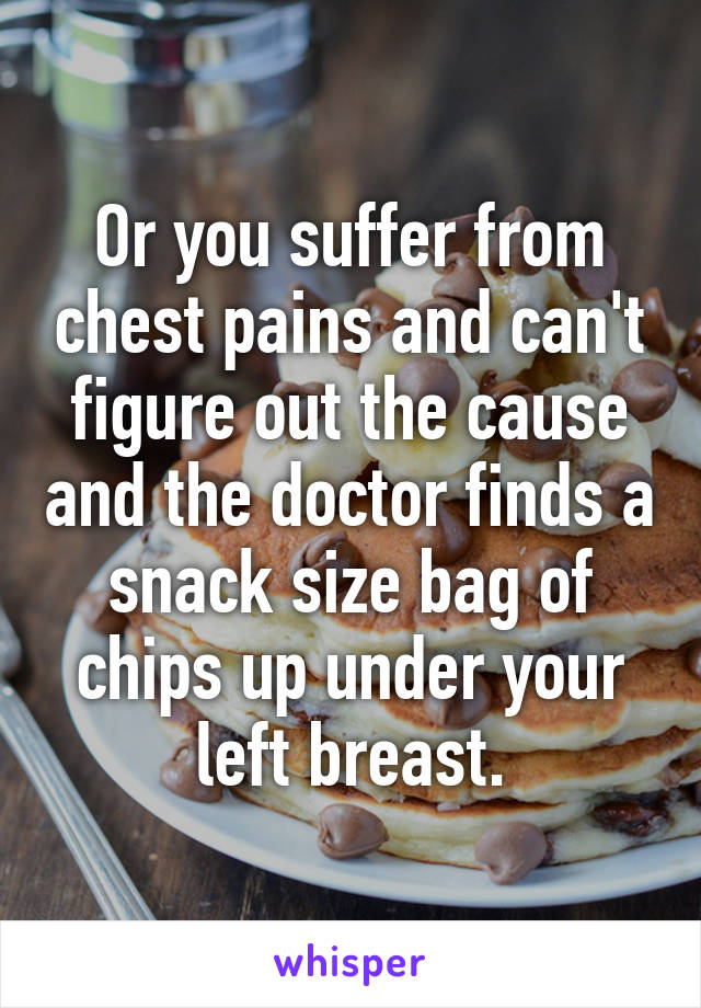 Or you suffer from chest pains and can't figure out the cause and the doctor finds a snack size bag of chips up under your left breast.