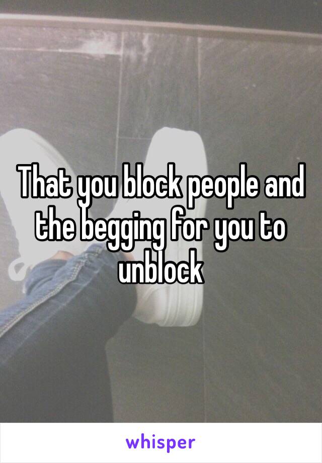 That you block people and the begging for you to unblock