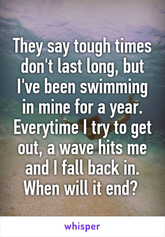 They say tough times don't last long, but I've been swimming in mine for a year. Everytime I try to get out, a wave hits me and I fall back in. When will it end? 