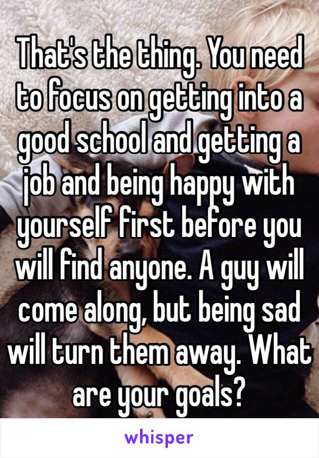 That's the thing. You need to focus on getting into a good school and getting a job and being happy with yourself first before you will find anyone. A guy will come along, but being sad will turn them away. What are your goals? 