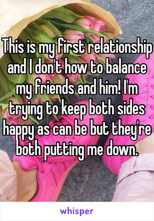 This is my first relationship and I don't how to balance my friends and him! I'm trying to keep both sides happy as can be but they're both putting me down. 