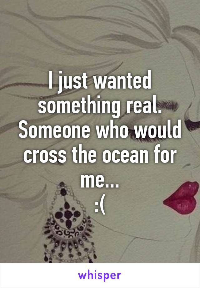 I just wanted something real.
Someone who would cross the ocean for me...
:(