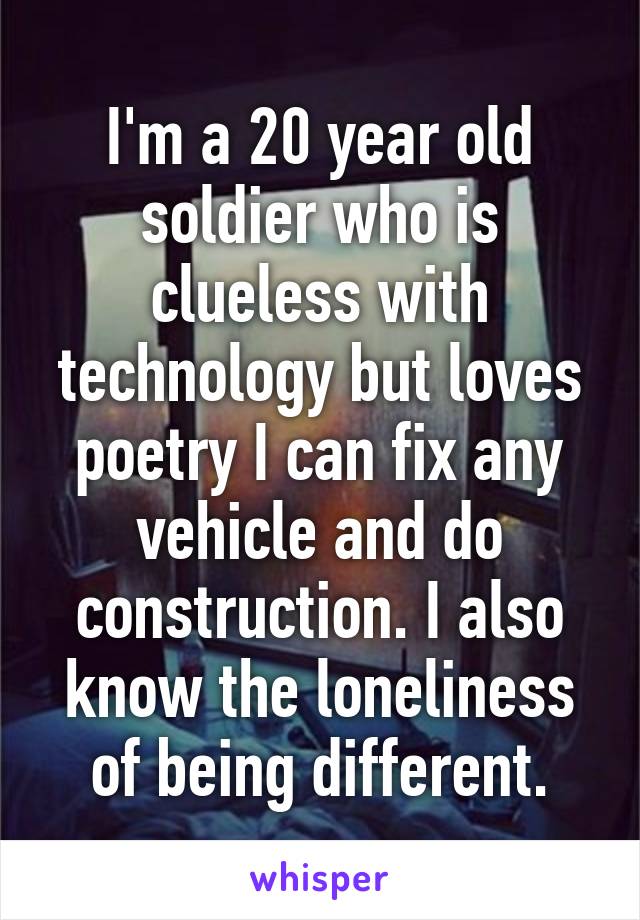 I'm a 20 year old soldier who is clueless with technology but loves poetry I can fix any vehicle and do construction. I also know the loneliness of being different.