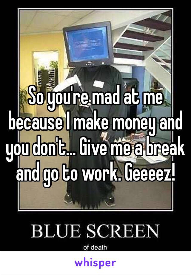 So you're mad at me because I make money and you don't... Give me a break and go to work. Geeeez!