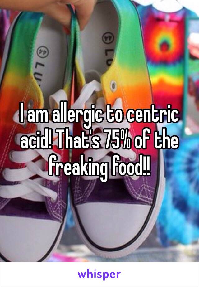 I am allergic to centric acid! That's 75% of the freaking food!! 