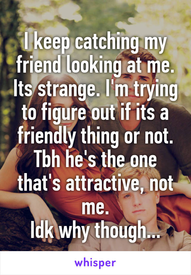 I keep catching my friend looking at me. Its strange. I'm trying to figure out if its a friendly thing or not. Tbh he's the one that's attractive, not me.
Idk why though...