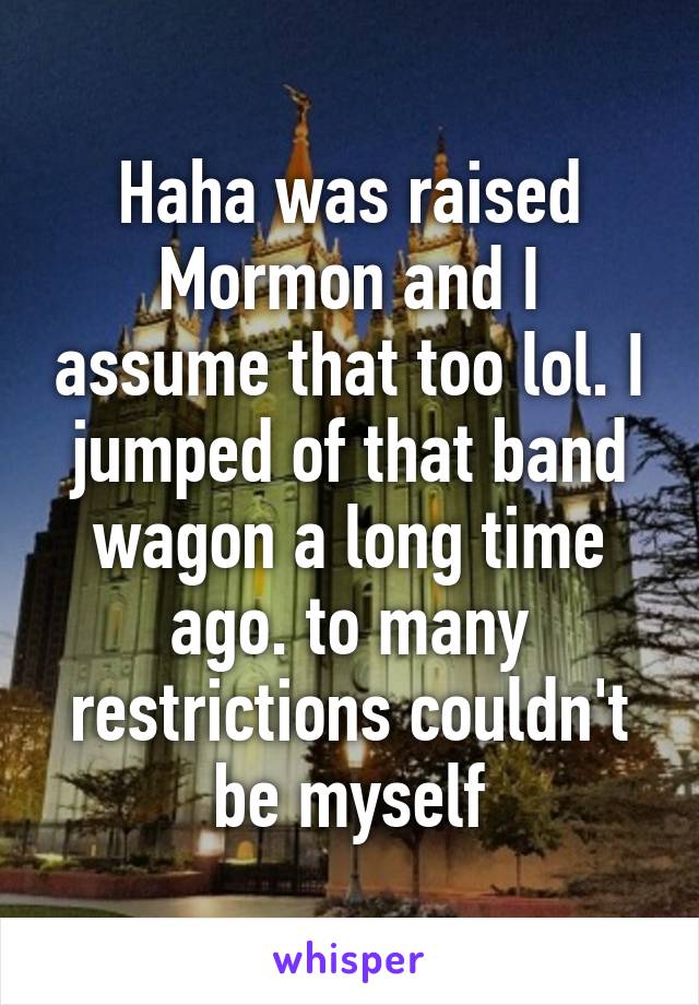 Haha was raised Mormon and I assume that too lol. I jumped of that band wagon a long time ago. to many restrictions couldn't be myself