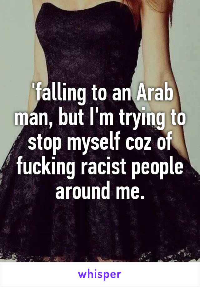  'falling to an Arab man, but I'm trying to stop myself coz of fucking racist people around me.