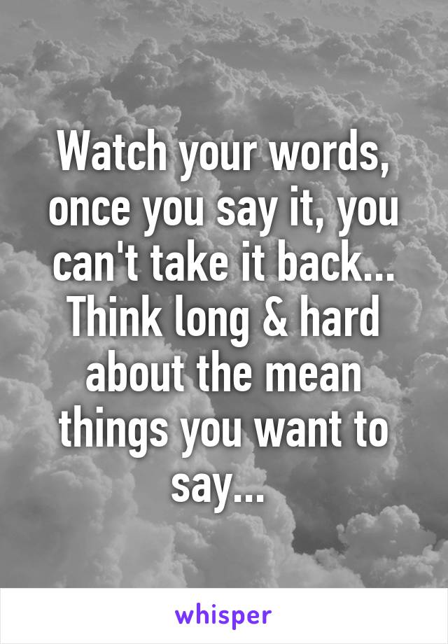 Watch your words, once you say it, you can't take it back... Think long & hard about the mean things you want to say... 