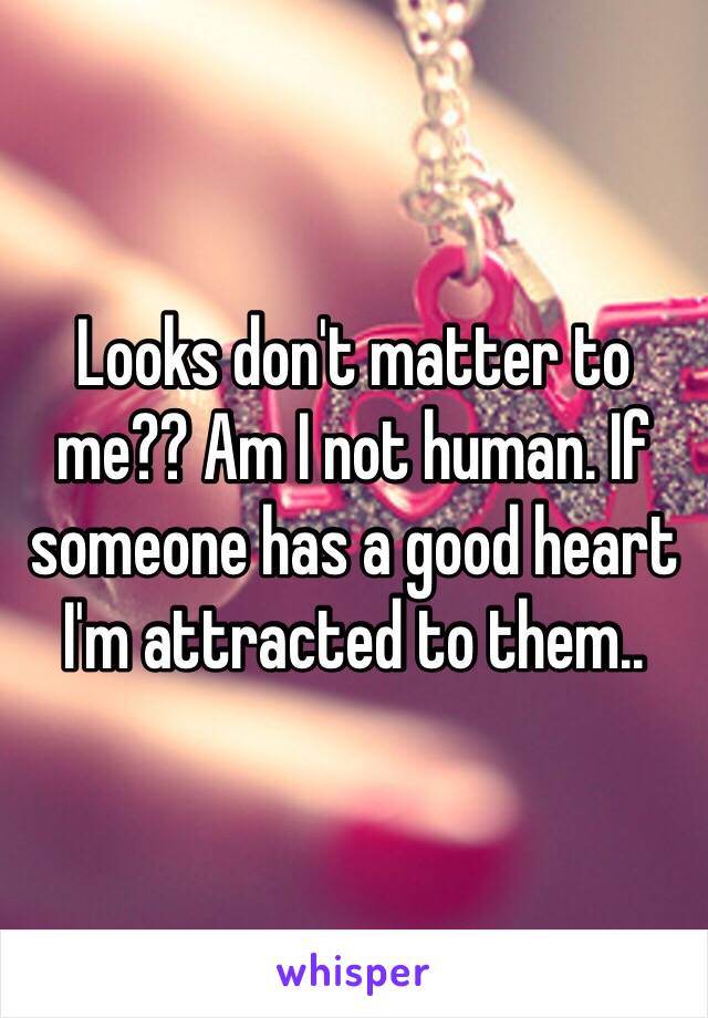 Looks don't matter to me?? Am I not human. If someone has a good heart I'm attracted to them..