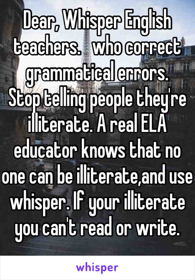 Dear, Whisper English teachers.   who correct grammatical errors. 
Stop telling people they're illiterate. A real ELA educator knows that no one can be illiterate,and use whisper. If your illiterate you can't read or write.