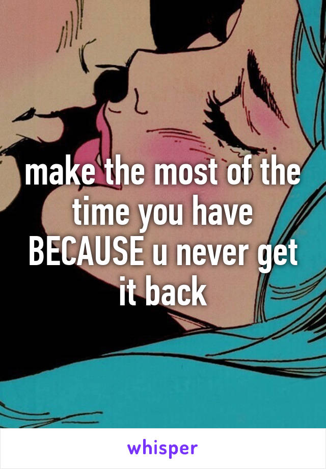 make the most of the time you have BECAUSE u never get it back