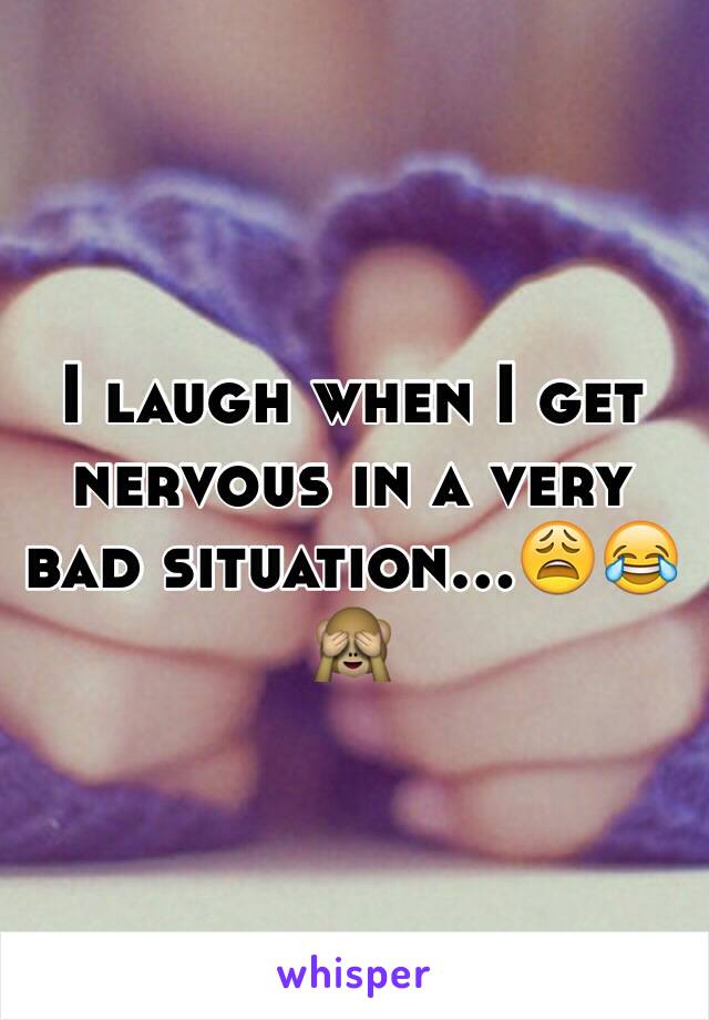 I laugh when I get nervous in a very bad situation...😩😂🙈