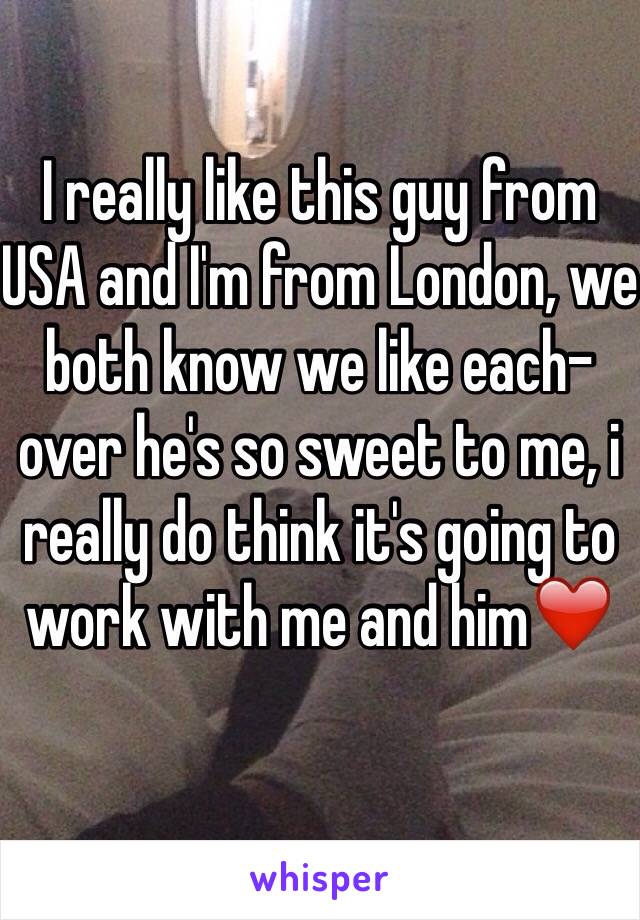 I really like this guy from USA and I'm from London, we both know we like each-over he's so sweet to me, i really do think it's going to work with me and him❤️