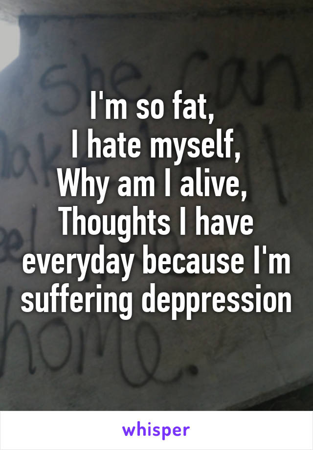 I'm so fat, 
I hate myself,
Why am I alive, 
Thoughts I have everyday because I'm suffering deppression 