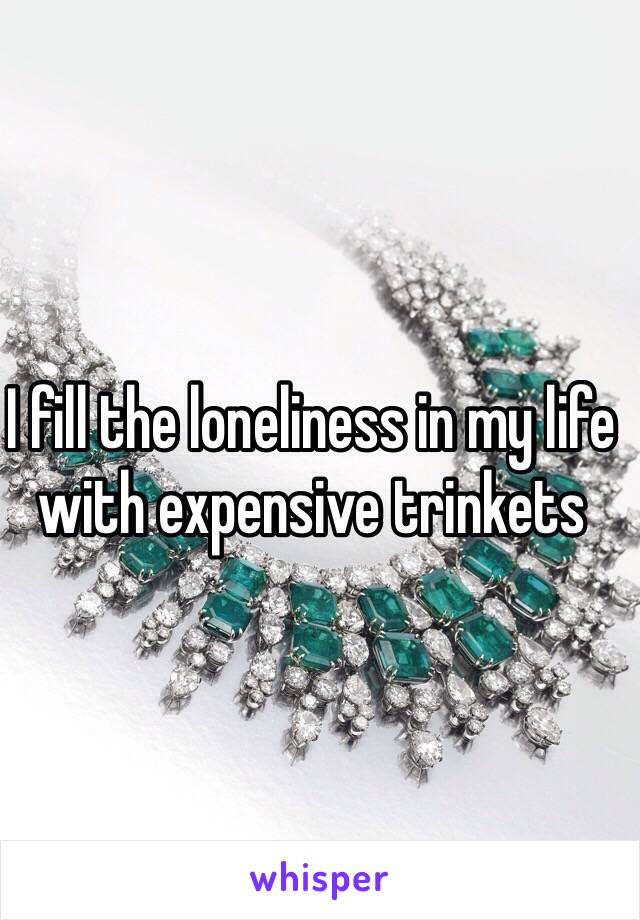 I fill the loneliness in my life with expensive trinkets