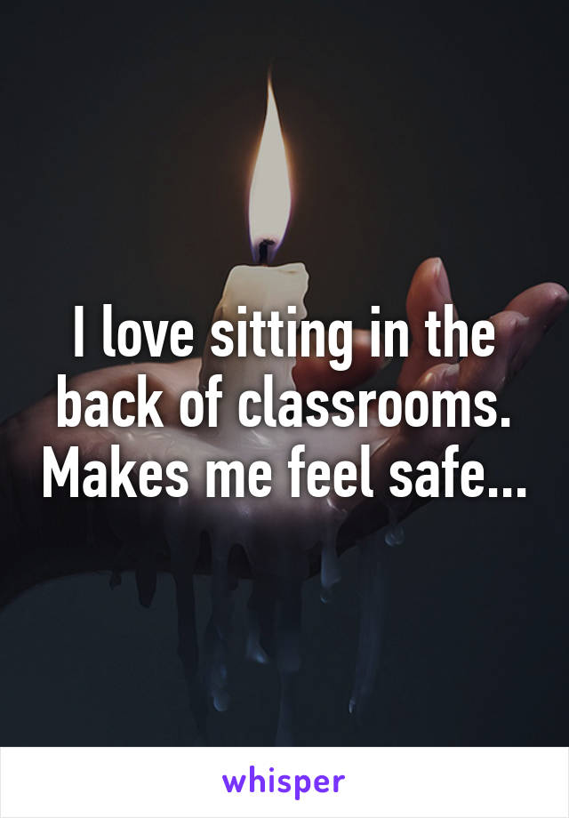 I love sitting in the back of classrooms. Makes me feel safe...