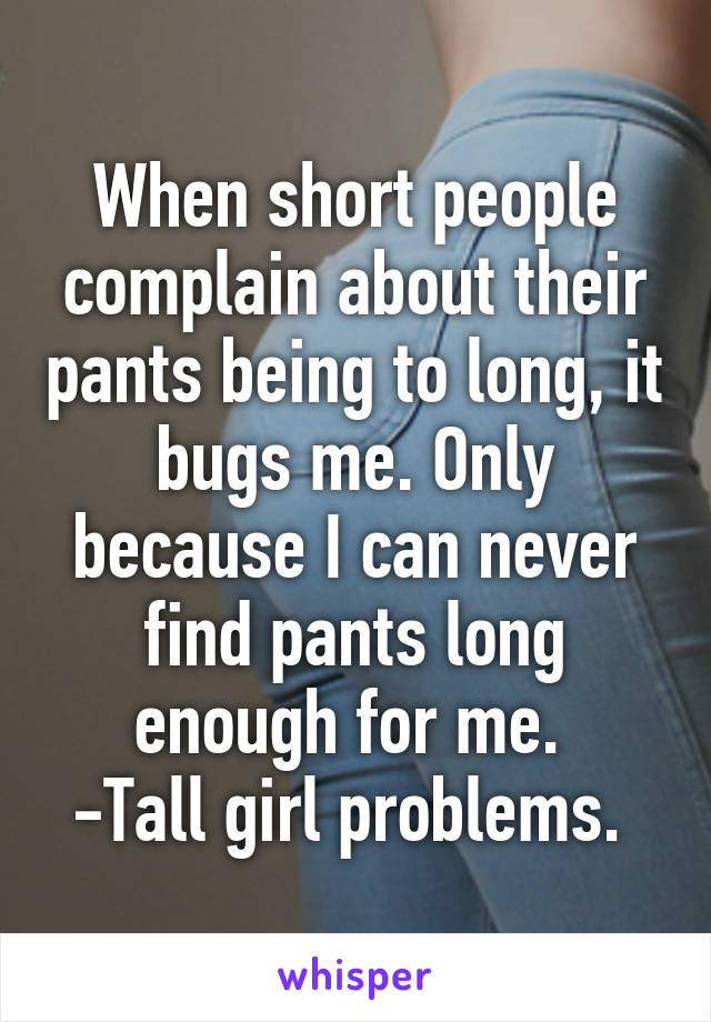 When short people complain about their pants being to long, it bugs me. Only because I can never find pants long enough for me. 
-Tall girl problems. 