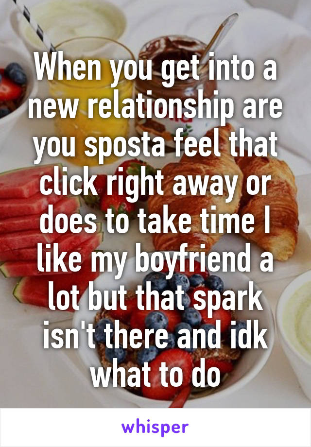 When you get into a new relationship are you sposta feel that click right away or does to take time I like my boyfriend a lot but that spark isn't there and idk what to do