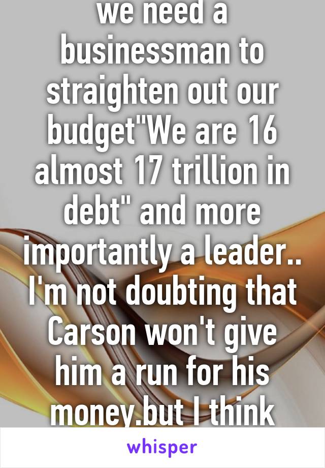 we need a businessman to straighten out our budget"We are 16 almost 17 trillion in debt" and more importantly a leader.. I'm not doubting that Carson won't give him a run for his money.but I think he'll win