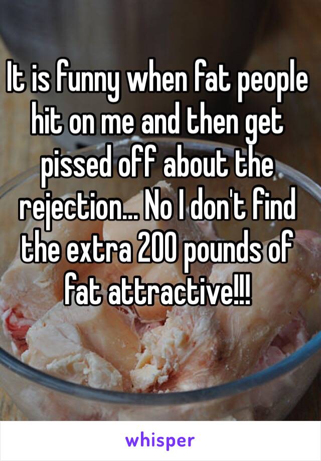 It is funny when fat people hit on me and then get pissed off about the rejection... No I don't find the extra 200 pounds of fat attractive!!! 