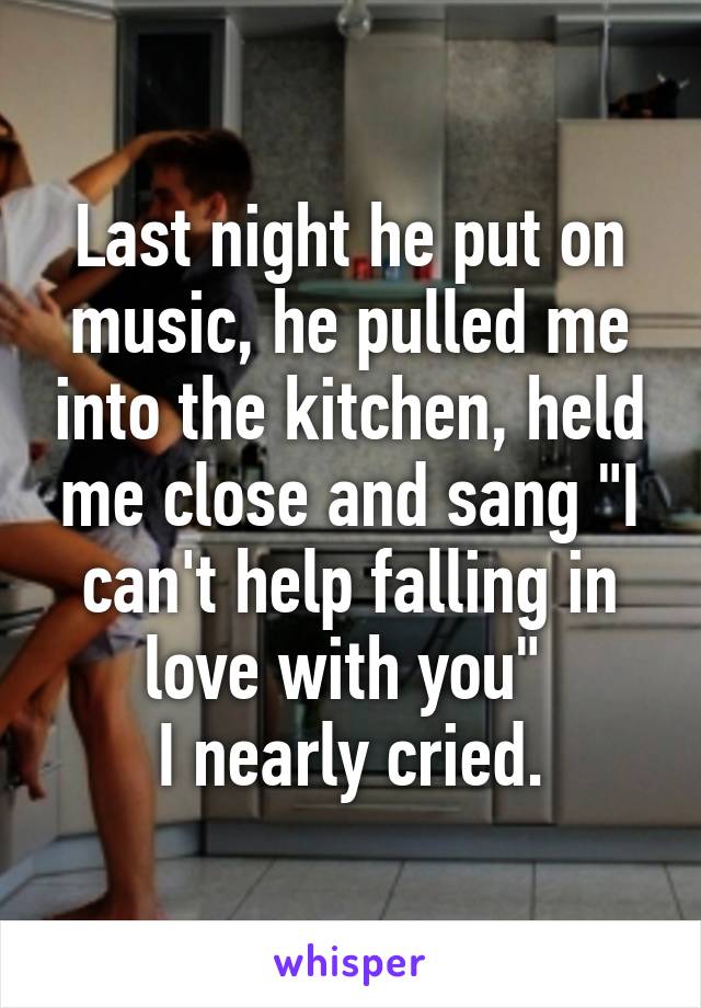 Last night he put on music, he pulled me into the kitchen, held me close and sang "I can't help falling in love with you" 
I nearly cried.