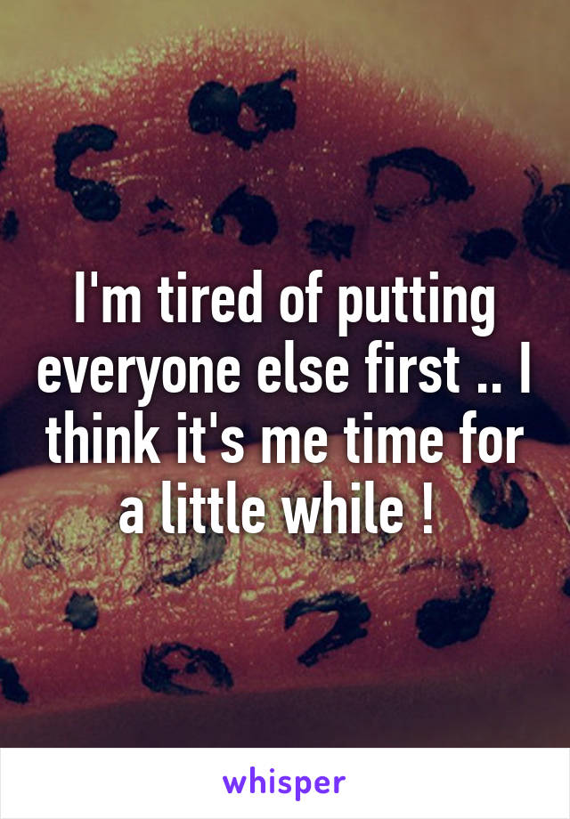 I'm tired of putting everyone else first .. I think it's me time for a little while ! 