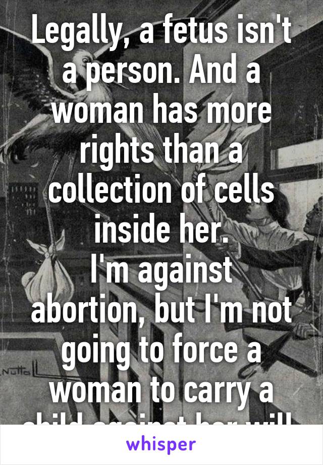 Legally, a fetus isn't a person. And a woman has more rights than a collection of cells inside her.
I'm against abortion, but I'm not going to force a woman to carry a child against her will.