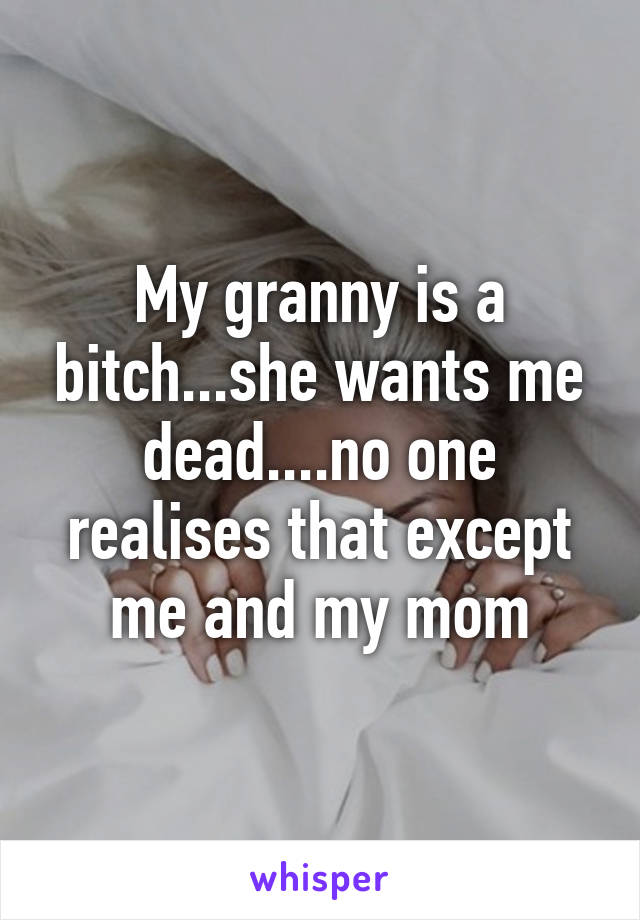 My granny is a bitch...she wants me dead....no one realises that except me and my mom