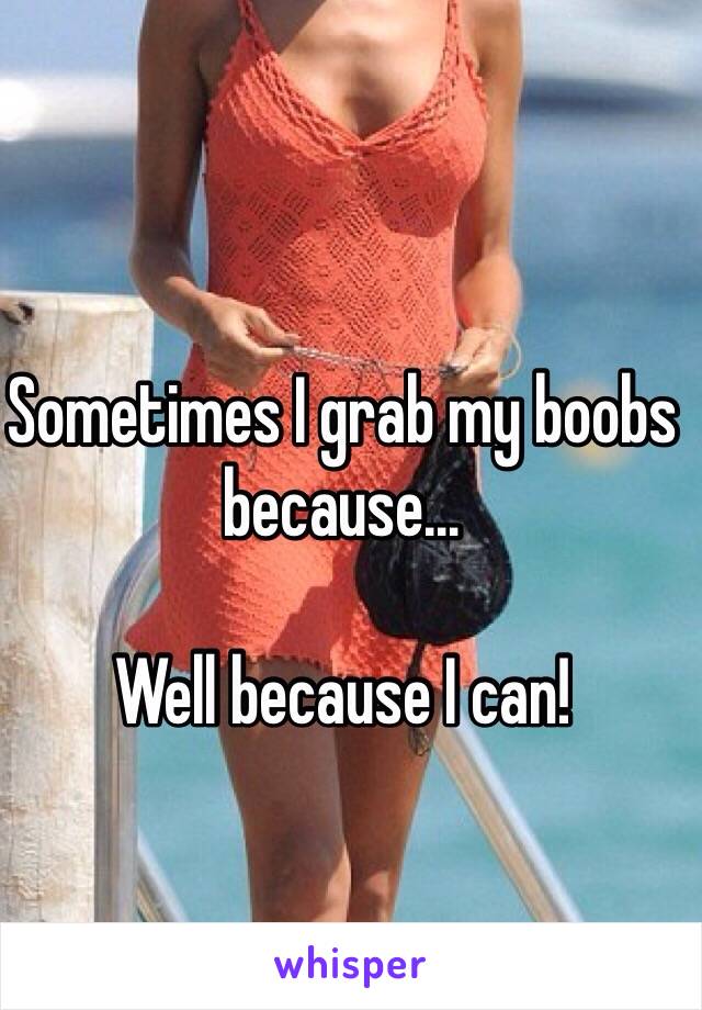 Sometimes I grab my boobs because…

Well because I can!