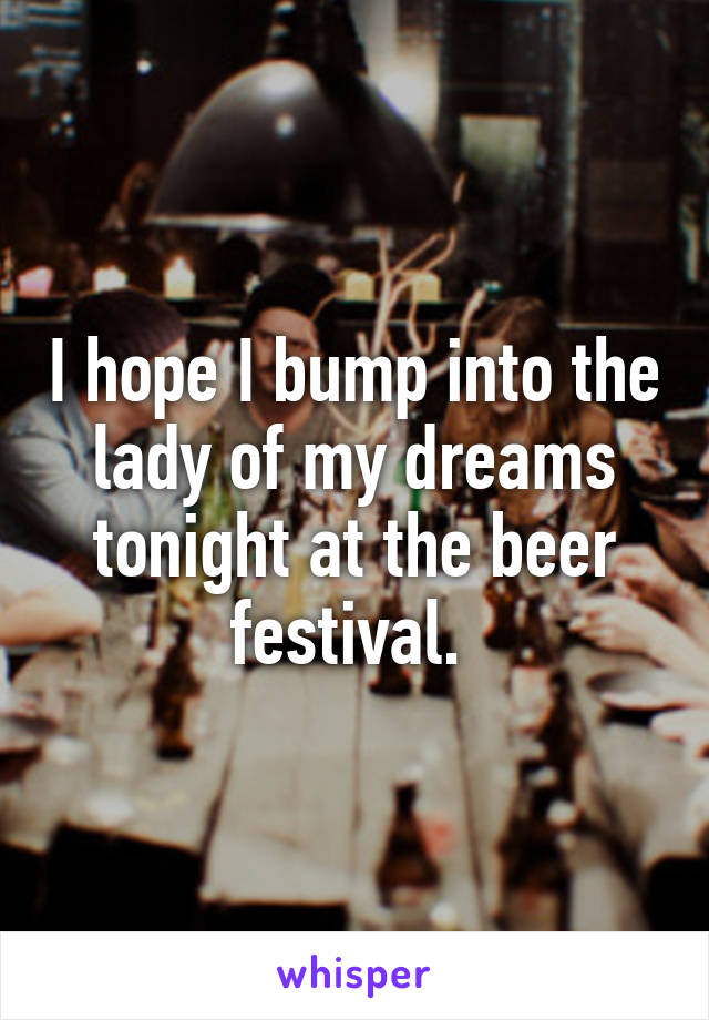 I hope I bump into the lady of my dreams tonight at the beer festival. 