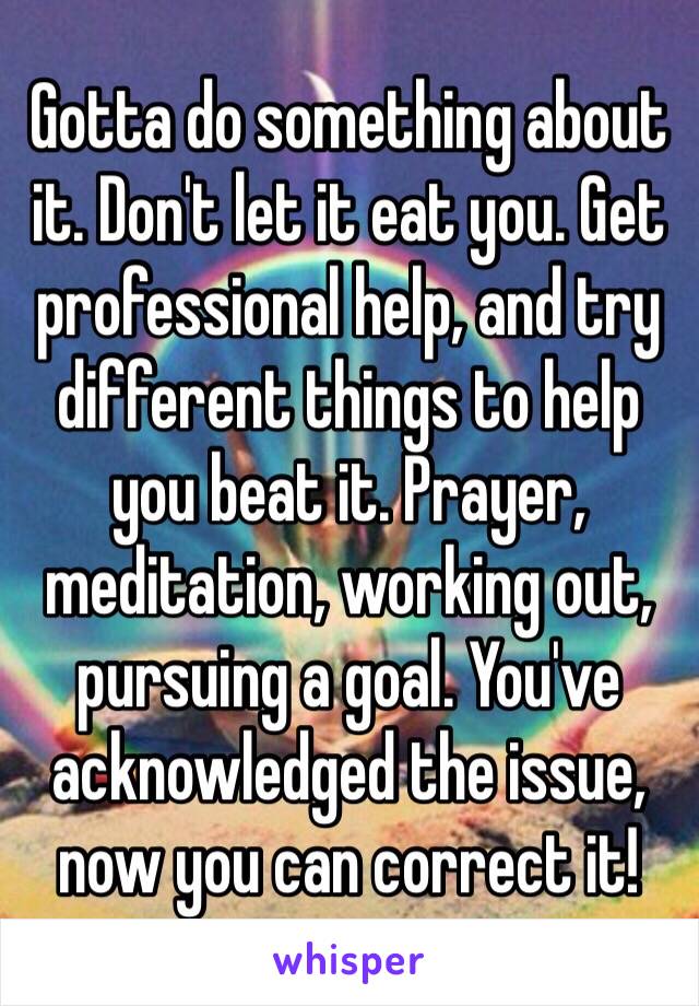 Gotta do something about it. Don't let it eat you. Get professional help, and try different things to help you beat it. Prayer, meditation, working out, pursuing a goal. You've acknowledged the issue, now you can correct it!