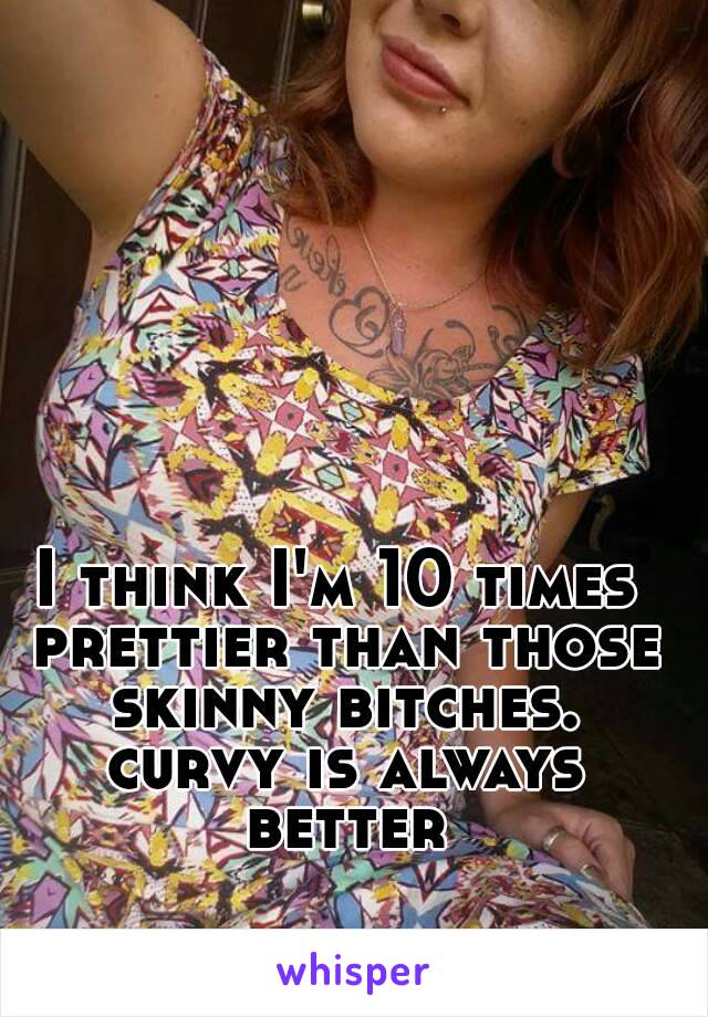 I think I'm 10 times prettier than those skinny bitches. curvy is always better