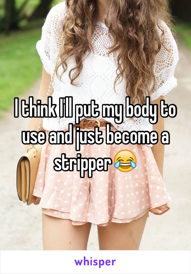 I think I'll put my body to use and just become a stripper😂