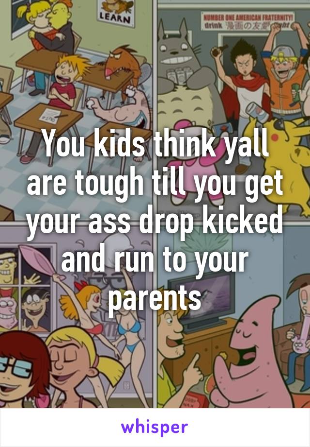 You kids think yall are tough till you get your ass drop kicked and run to your parents