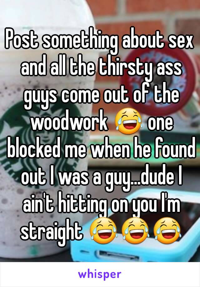 Post something about sex and all the thirsty ass guys come out of the woodwork 😂 one blocked me when he found out I was a guy...dude I ain't hitting on you I'm straight 😂😂😂