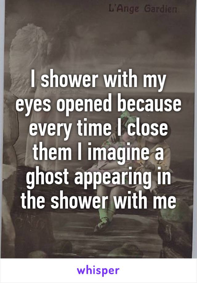 I shower with my eyes opened because every time I close them I imagine a ghost appearing in the shower with me