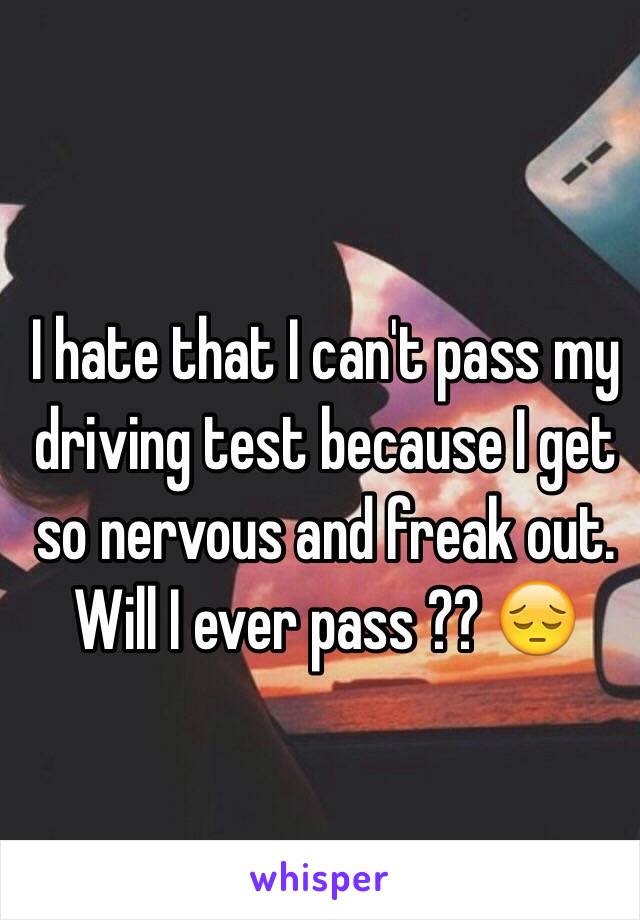 I hate that I can't pass my driving test because I get so nervous and freak out. Will I ever pass ?? 😔