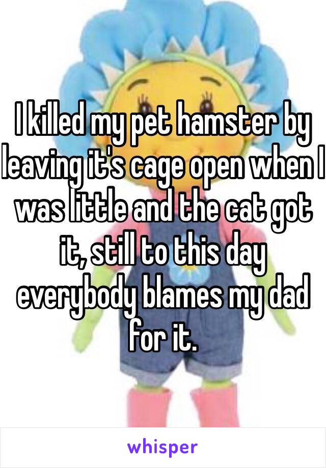 I killed my pet hamster by leaving it's cage open when I was little and the cat got it, still to this day everybody blames my dad for it.
