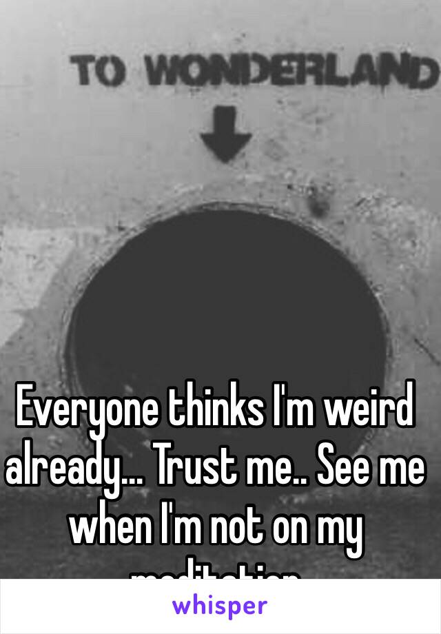 Everyone thinks I'm weird already... Trust me.. See me when I'm not on my meditation